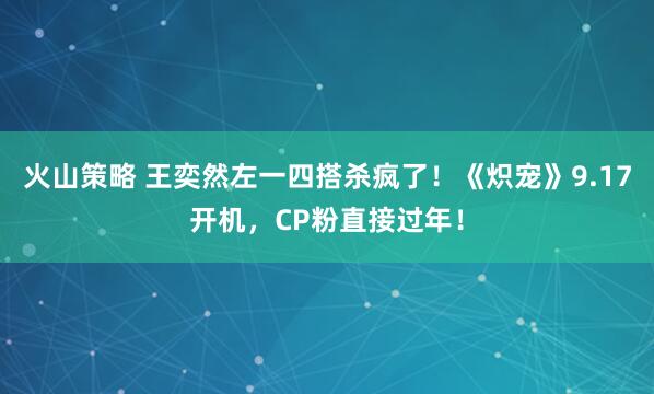 火山策略 王奕然左一四搭杀疯了！《炽宠》9.17开机，CP粉直接过年！