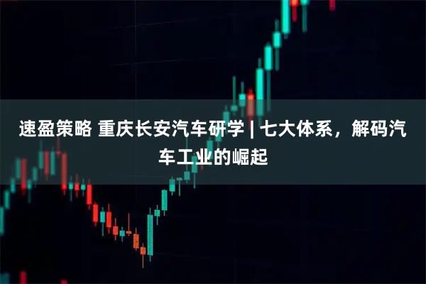 速盈策略 重庆长安汽车研学 | 七大体系，解码汽车工业的崛起