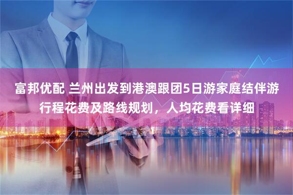 富邦优配 兰州出发到港澳跟团5日游家庭结伴游行程花费及路线规划，人均花费看详细