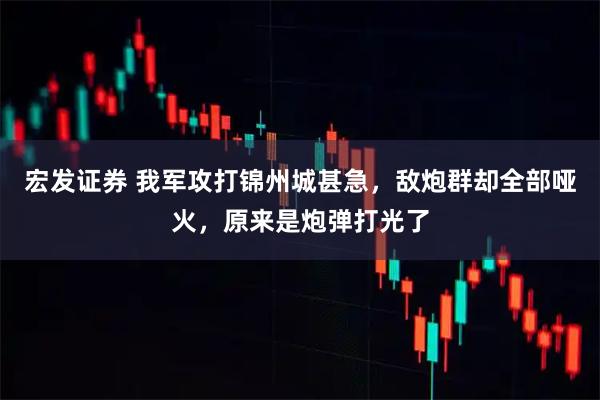 宏发证券 我军攻打锦州城甚急，敌炮群却全部哑火，原来是炮弹打光了