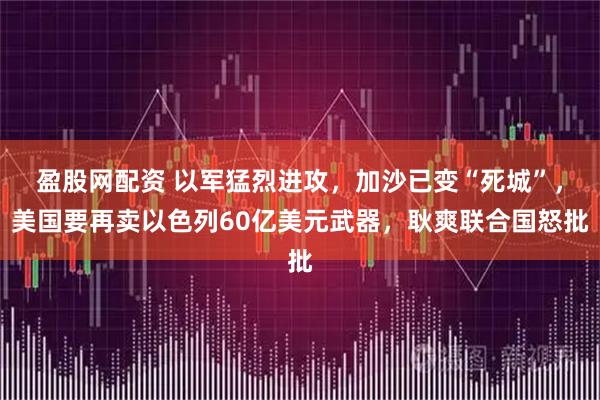 盈股网配资 以军猛烈进攻，加沙已变“死城”，美国要再卖以色列60亿美元武器，耿爽联合国怒批