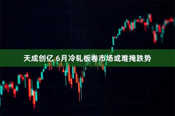 天成创亿 6月冷轧板卷市场或难掩跌势