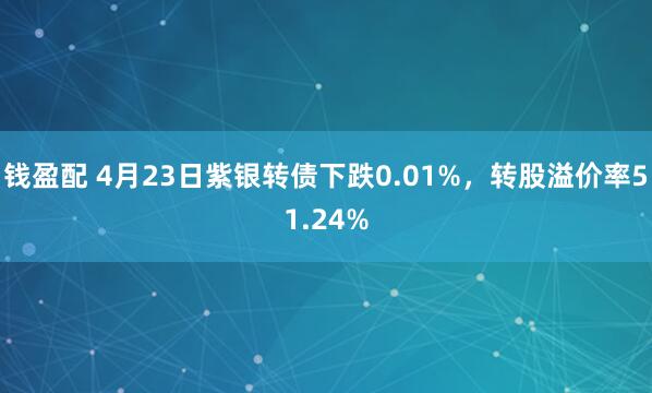 钱盈配 4月23日紫银转债下跌0.01%，转股溢价率51.24%