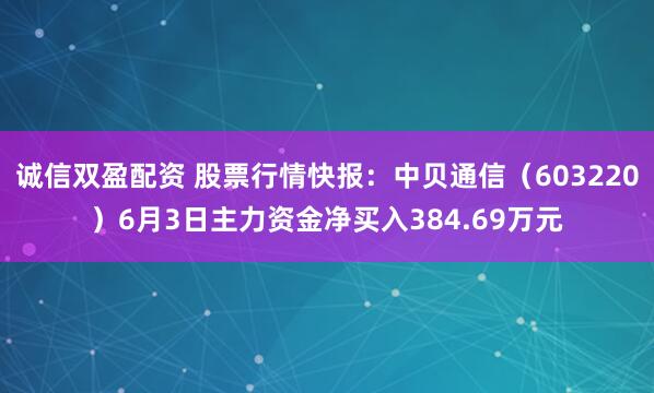 诚信双盈配资 股票行情快报：中贝通信（603220）6月3日主力资金净买入384.69万元