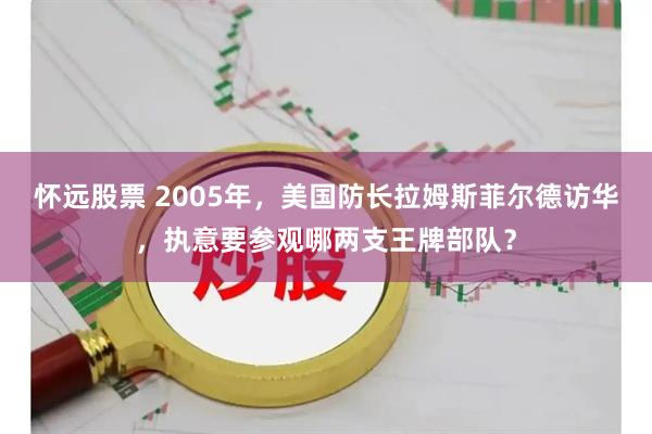 怀远股票 2005年，美国防长拉姆斯菲尔德访华，执意要参观哪两支王牌部队？