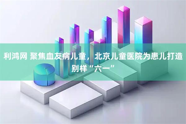 利鸿网 聚焦血友病儿童，北京儿童医院为患儿打造别样“六一”