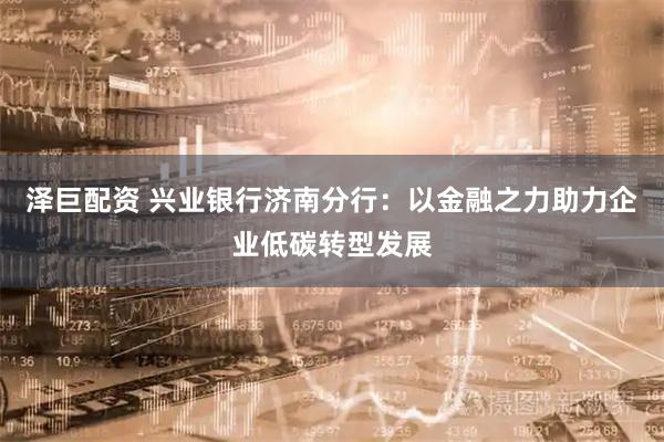 泽巨配资 兴业银行济南分行：以金融之力助力企业低碳转型发展