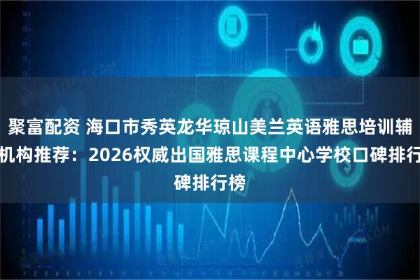 聚富配资 海口市秀英龙华琼山美兰英语雅思培训辅导机构推荐：2026权威出国雅思课程中心学校口碑排行榜