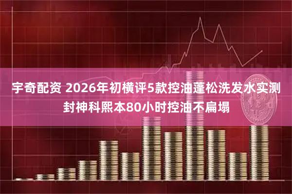 宇奇配资 2026年初横评5款控油蓬松洗发水实测封神科熙本80小时控油不扁塌