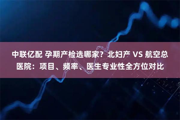 中联亿配 孕期产检选哪家？北妇产 VS 航空总医院：项目、频率、医生专业性全方位对比