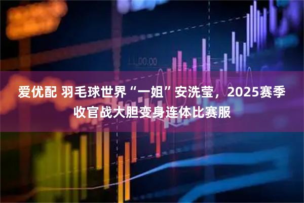 爱优配 羽毛球世界“一姐”安洗莹，2025赛季收官战大胆变身连体比赛服